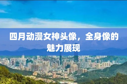 四月动漫女神头像，全身像的魅力展现
