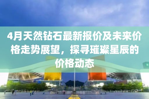 4月天然钻石最新报价及未来价格走势展望，探寻璀璨星辰的价格动态