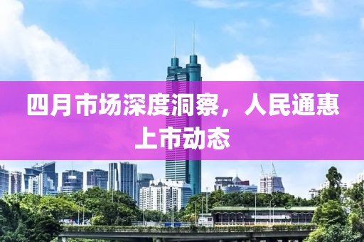 四月市场深度洞察，人民通惠上市动态