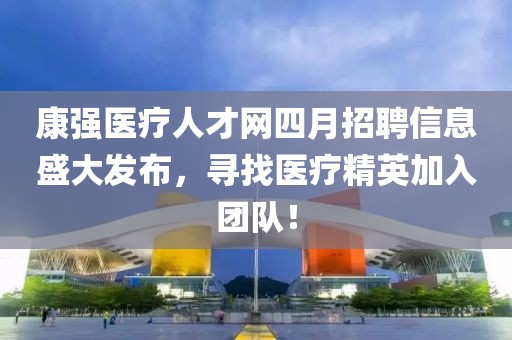 康强医疗人才网四月招聘信息盛大发布，寻找医疗精英加入团队！