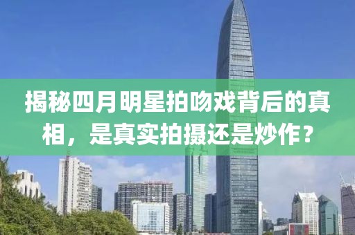 揭秘四月明星拍吻戏背后的真相，是真实拍摄还是炒作？