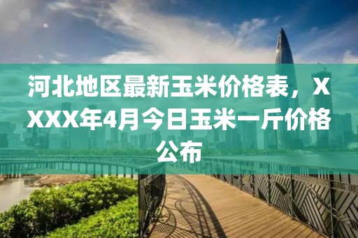 河北地区最新玉米价格表，XXXX年4月今日玉米一斤价格公布