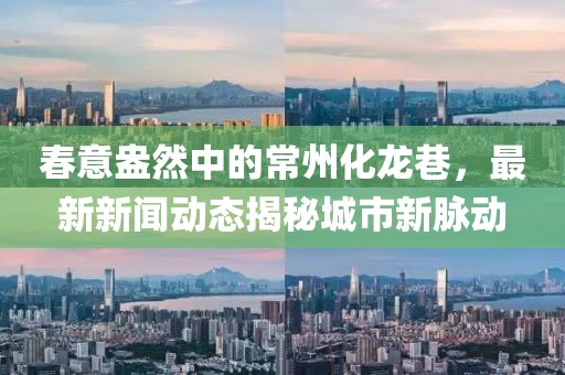 春意盎然中的常州化龙巷，最新新闻动态揭秘城市新脉动