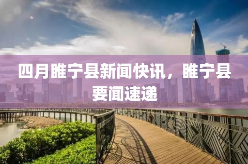 四月睢宁县新闻快讯，睢宁县要闻速递