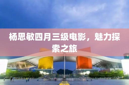 杨思敏四月三级电影，魅力探索之旅