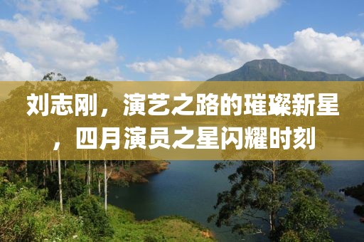 刘志刚，演艺之路的璀璨新星，四月演员之星闪耀时刻