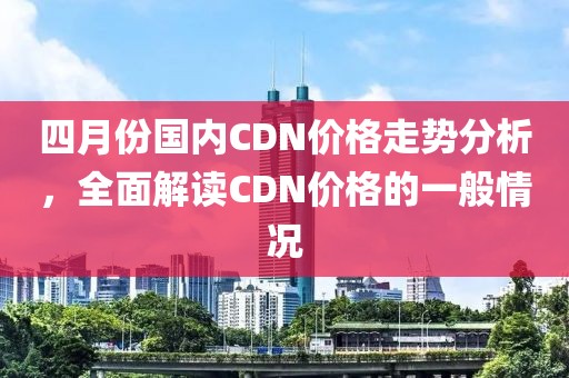 四月份国内CDN价格走势分析，全面解读CDN价格的一般情况