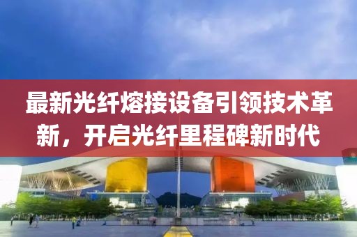 最新光纤熔接设备引领技术革新，开启光纤里程碑新时代