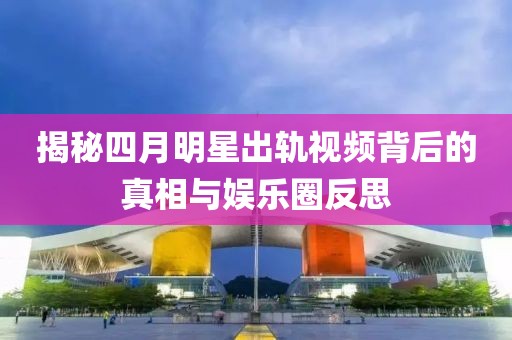 揭秘四月明星出轨视频背后的真相与娱乐圈反思