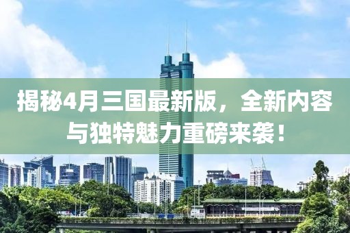 揭秘4月三国最新版，全新内容与独特魅力重磅来袭！