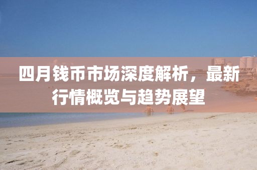 四月钱币市场深度解析，最新行情概览与趋势展望