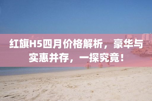 红旗H5四月价格解析，豪华与实惠并存，一探究竟！