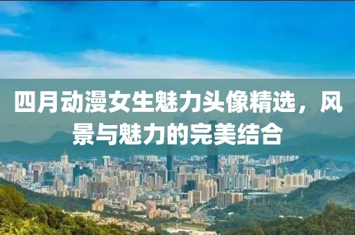 四月动漫女生魅力头像精选，风景与魅力的完美结合
