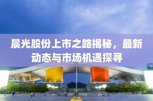晨光股份上市之路揭秘，最新动态与市场机遇探寻