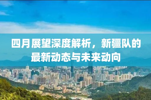四月展望深度解析，新疆队的最新动态与未来动向