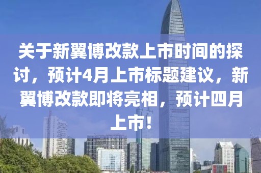 关于新翼博改款上市时间的探讨，预计4月上市标题建议，新翼博改款即将亮相，预计四月上市！