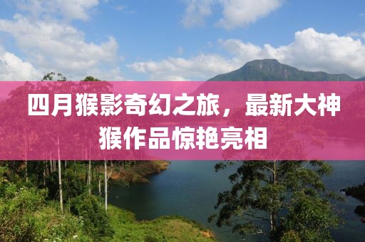 四月猴影奇幻之旅，最新大神猴作品惊艳亮相