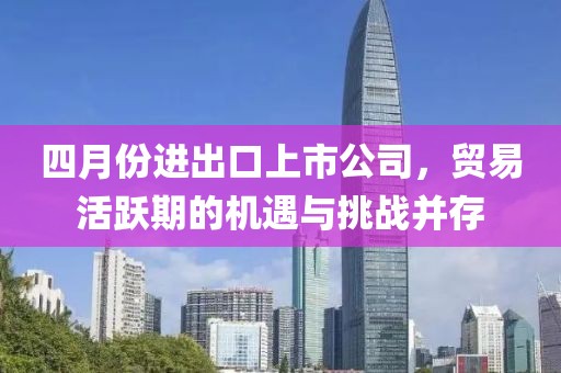 四月份进出口上市公司，贸易活跃期的机遇与挑战并存