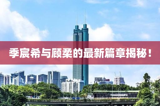 季宸希与顾柔的最新篇章揭秘！