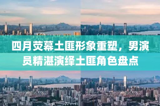 四月荧幕土匪形象重塑，男演员精湛演绎土匪角色盘点