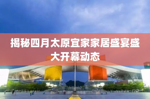 揭秘四月太原宜家家居盛宴盛大开幕动态