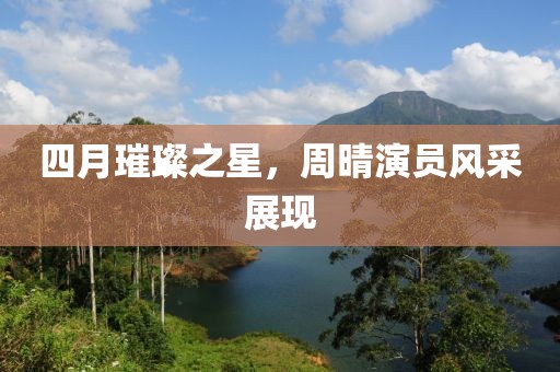 四月璀璨之星，周晴演员风采展现