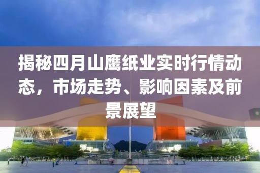 揭秘四月山鹰纸业实时行情动态，市场走势、影响因素及前景展望