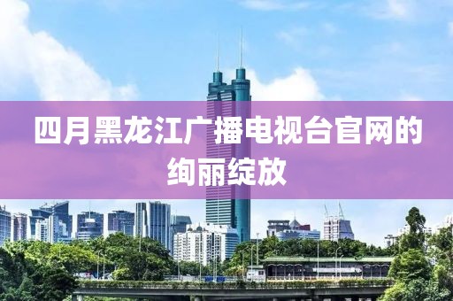 四月黑龙江广播电视台官网的绚丽绽放