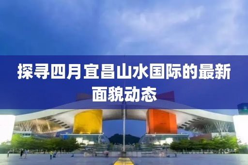 探寻四月宜昌山水国际的最新面貌动态
