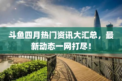 斗鱼四月热门资讯大汇总，最新动态一网打尽！