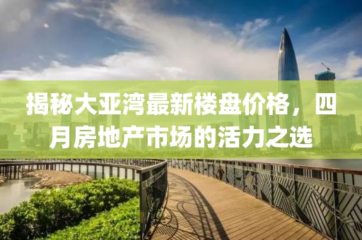揭秘大亚湾最新楼盘价格，四月房地产市场的活力之选