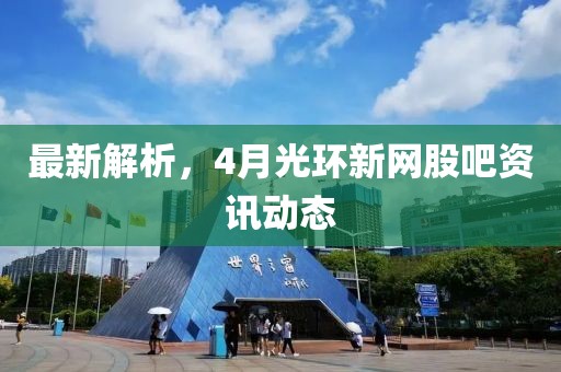 最新解析，4月光环新网股吧资讯动态