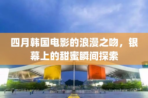 四月韩国电影的浪漫之吻，银幕上的甜蜜瞬间探索