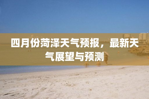 四月份菏泽天气预报，最新天气展望与预测