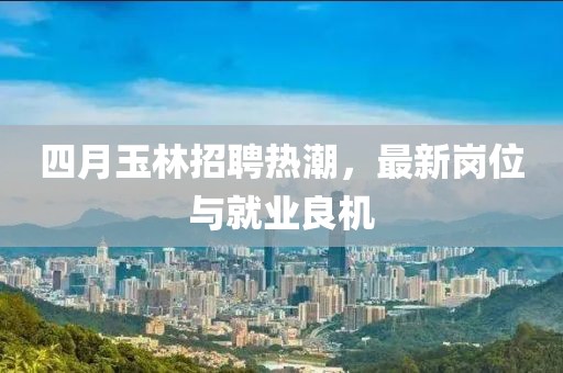 四月玉林招聘热潮，最新岗位与就业良机