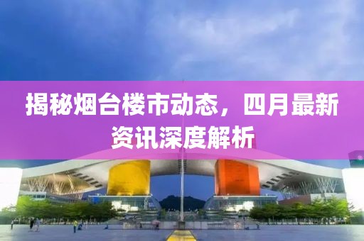 揭秘烟台楼市动态，四月最新资讯深度解析