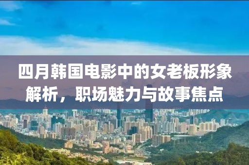 四月韩国电影中的女老板形象解析，职场魅力与故事焦点