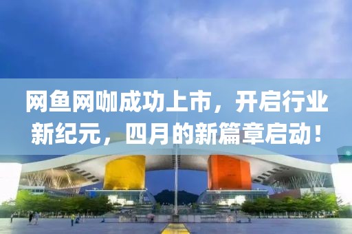 网鱼网咖成功上市，开启行业新纪元，四月的新篇章启动！