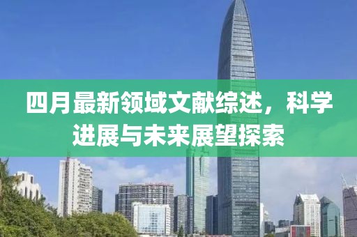 四月最新领域文献综述，科学进展与未来展望探索