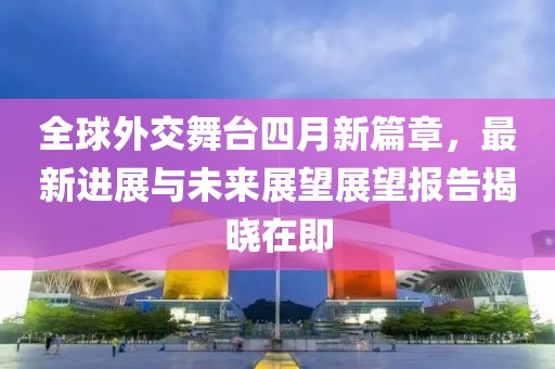 全球外交舞台四月新篇章，最新进展与未来展望展望报告揭晓在即