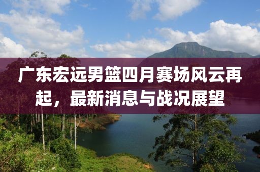 广东宏远男篮四月赛场风云再起，最新消息与战况展望