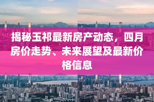 揭秘玉祁最新房产动态，四月房价走势、未来展望及最新价格信息