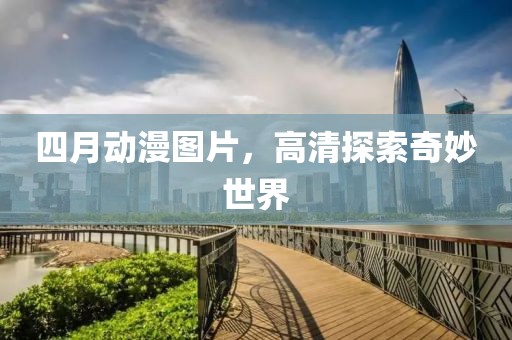 四月动漫图片，高清探索奇妙世界
