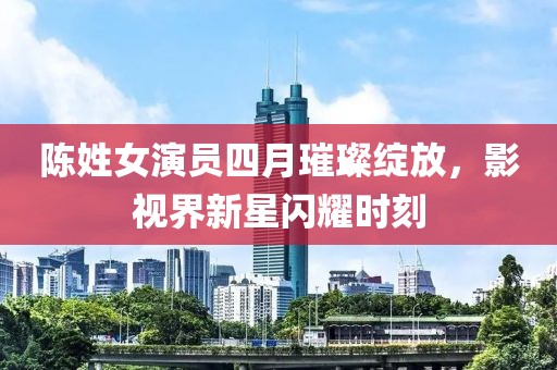 陈姓女演员四月璀璨绽放，影视界新星闪耀时刻