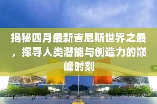 揭秘四月最新吉尼斯世界之最，探寻人类潜能与创造力的巅峰时刻