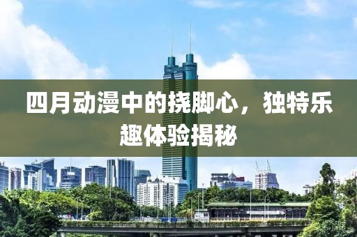 四月动漫中的挠脚心，独特乐趣体验揭秘