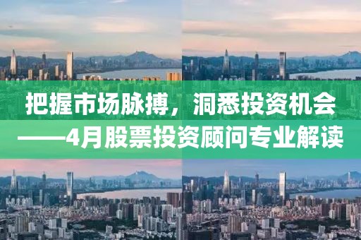 把握市场脉搏，洞悉投资机会——4月股票投资顾问专业解读