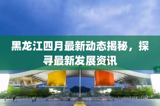 黑龙江四月最新动态揭秘，探寻最新发展资讯