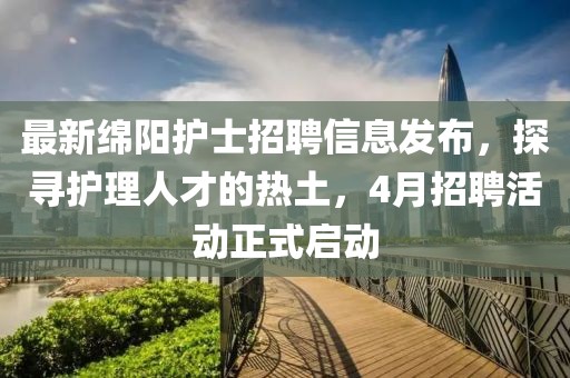 最新绵阳护士招聘信息发布，探寻护理人才的热土，4月招聘活动正式启动