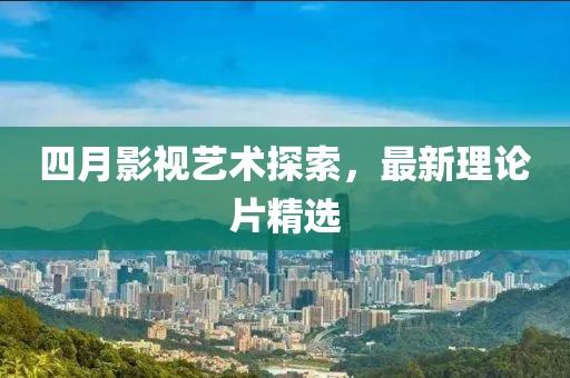 四月影视艺术探索，最新理论片精选